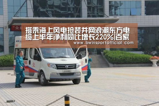搭乘海上风电抢装并网浪潮东方电缆上半年净利同比增长220%|百家乐官网(图2) 百家乐官网